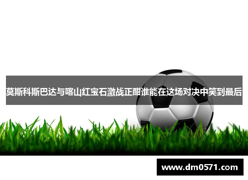 莫斯科斯巴达与喀山红宝石激战正酣谁能在这场对决中笑到最后