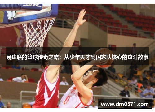 易建联的篮球传奇之路：从少年天才到国家队核心的奋斗故事